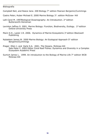 Bibliografía

Campbell Neil, and Reece Jane. 200 Biology 7th edition Pearson Benjamin/Cummings

Castro Peter; Huber Michael E. 2000 Marine Biology 3rd. edition McGraw- Hill

Lalli Carol M. 1997Biological Oceanography: An Introduction. 2nd edition
       Butterworth-Heineman

Levinton Jeffrey S. 2001. Marine Biology: Function, Biodiversity, Ecology. 2nd edition
      Oxford University Press

Mann K.H., Lazier J.R. 2006. Dynamics of Marine Ecosystems 3rd edition Blackwell
     Publishing

Nybakken James W. 2000 Marine Biology: An Ecological Approach 5th edition
     Benjamin/Cummings

Prager Ellen J. and Earle S.A. 2001. The Oceans. McGraw-Hill
     Sale Peter F. 2002 Editor Coral Reef Fishes: Dynamics and Diversity in a Complex
     Ecosystem Academic Press

Sumich James L. 1999. An introduction to the Biology of Marine Life 7th edition WCB
     McGraw-Hill




                                             10
 