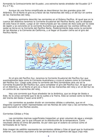 formando la Contracorriente del Ecuador, una estrecha banda alrededor del Ecuador (2 º
N y 2 º S).

      Aunque de una forma simplificada se describieron los dos grandes giros del
Atlántico. En el Norte el giro es a favor de las manecillas del reloj y el del Sur en contra
de las manecillas del reloj.

       Podemos asimismo describir las corrientes en el Océano Pacífico. Al igual que en la
cuenca del Atlántico tenemos la Corriente Ecuatorial del Pacifico Norte, que se desplaza
de este hacia el oeste. Luego al ser interrumpida por las costas de Asia sube por la costa
de Japón y se convierte en la corriente Kuroshío que guiada por los vientos Céfiros del
oeste se torna en la Corriente del Pacífico Norte. Posteriormente baja como la corriente
de las Aleutas y la Corriente de California, y al llegar al Ecuador cierra así el giro del
Pacífico Norte.




      En el giro del Pacífico Sur, tenemos la Corriente Ecuatorial del Pacífico Sur que
eventualmente baja como la Corriente Australiana y cruza el océano como la Corriente
del Pacífico Sur. Luego sube como la corriente del Perú tornándose otra vez en la
Corriente Ecuatorial del Pacífico Sur, para completar el giro del Pacífico Sur. Al igual que
en el Atlántico, en el Norte el giro es a favor de las manecillas del reloj y en el del Sur es
en contra de las manecillas del reloj.

      Hay una corriente que fluye alrededor de la Antártica, que se dirige de Oeste a
Este. Es la única corriente que le da la vuelta a la Tierra. Esta se conoce como la Deriva
del Viento del Oeste (“west wind drift”)

      Las corrientes se pueden dividir en corrientes cálidas o calientes, que en el
diagrama superior están representadas con las flechas de color rojo y las corrientes frías,
que equivalen a las flechas azules.


Corrientes Cálidas y Frías

      Las corrientes marinas superficiales trasportan un gran volumen de agua y energía
en forma de calor, por lo que influyen en la distribución de la temperatura. Como
resultado afecta el clima del planeta. Es por esto que el océano se conoce como el
termostato de la Tierra

Esta imagen de satélite representa las corrientes cálidas y frías al igual que la ilustración
anterior. Los colores equivalen a la temperatura de la superficie del agua (rojo más

                                              5
 