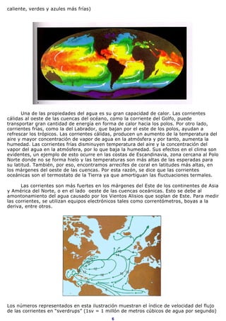 caliente, verdes y azules más frías)




      Una de las propiedades del agua es su gran capacidad de calor. Las corrientes
cálidas al oeste de las cuencas del océano, como la corriente del Golfo, puede
transportar gran cantidad de energía en forma de calor hacia los polos. Por otro lado,
corrientes frías, como la del Labrador, que bajan por el este de los polos, ayudan a
refrescar los trópicos. Las corrientes cálidas, producen un aumento de la temperatura del
aire y mayor concentración de vapor de agua en la atmósfera y por tanto, aumenta la
humedad. Las corrientes frías disminuyen temperatura del aire y la concentración del
vapor del agua en la atmósfera, por lo que baja la humedad. Sus efectos en el clima son
evidentes, un ejemplo de esto ocurre en las costas de Escandinavia, zona cercana al Polo
Norte donde no se forma hielo y las temperaturas son más altas de las esperadas para
su latitud. También, por eso, encontramos arrecifes de coral en latitudes más altas, en
los márgenes del oeste de las cuencas. Por esta razón, se dice que las corrientes
oceánicas son el termostato de la Tierra ya que amortiguan las fluctuaciones termales.

      Las corrientes son más fuertes en los márgenes del Este de los continentes de Asia
y América del Norte, o en el lado oeste de las cuencas oceánicas. Esto se debe al
amontonamiento del agua causado por los Vientos Alisios que soplan de Este. Para medir
las corrientes, se utilizan equipos electrónicos tales como correntómetros, boyas a la
deriva, entre otros.




Los números representados en esta ilustración muestran el índice de velocidad del flujo
de las corrientes en “sverdrups” (1sv = 1 millón de metros cúbicos de agua por segundo)
                                            6
 