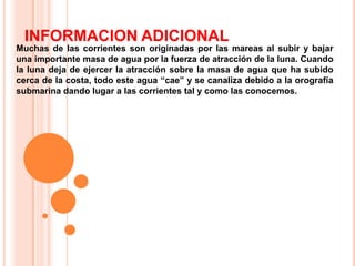 INFORMACION ADICIONAL
Muchas de las corrientes son originadas por las mareas al subir y bajar
una importante masa de agua por la fuerza de atracción de la luna. Cuando
la luna deja de ejercer la atracción sobre la masa de agua que ha subido
cerca de la costa, todo este agua “cae” y se canaliza debido a la orografía
submarina dando lugar a las corrientes tal y como las conocemos.

 