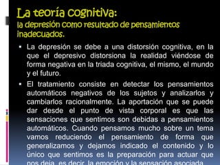 La teoría cognitiva:
la depresión como resultado de pensamientos
inadecuados.
 La depresión se debe a una distorsión cognitiva, en la
que el depresivo distorsiona la realidad viéndose de
forma negativa en la triada cognitiva, el mismo, el mundo
y el futuro.
 El tratamiento consiste en detectar los pensamientos
automáticos negativos de los sujetos y analizarlos y
cambiarlos racionalmente. La aportación que se puede
dar desde el punto de vista corporal es que las
sensaciones que sentimos son debidas a pensamientos
automáticos. Cuando pensamos mucho sobre un tema
vamos reduciendo el pensamiento de forma que
generalizamos y dejamos indicado el contenido y lo
único que sentimos es la preparación para actuar que
 