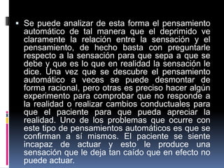  Se puede analizar de esta forma el pensamiento
automático de tal manera que el deprimido ve
claramente la relación entre la sensación y el
pensamiento, de hecho basta con preguntarle
respecto a la sensación para que sepa a que se
debe y que es lo que en realidad la sensación le
dice. Una vez que se descubre el pensamiento
automático a veces se puede desmontar de
forma racional, pero otras es preciso hacer algún
experimento para comprobar que no responde a
la realidad o realizar cambios conductuales para
que el paciente para que pueda apreciar la
realidad. Uno de los problemas que ocurre con
este tipo de pensamientos automáticos es que se
confirman a sí mismos. El paciente se siente
incapaz de actuar y esto le produce una
sensación que le deja tan caído que en efecto no
puede actuar.
 