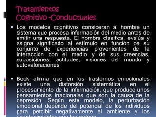 Tratamientos
Cognitivo -Conductuales
 Los modelos cognitivos consideran al hombre un
sistema que procesa información del medio antes de
emitir una respuesta. El hombre clasifica, evalúa y
asigna significado al estímulo en función de su
conjunto de experiencias provenientes de la
interacción con el medio y de sus creencias,
suposiciones, actitudes, visiones del mundo y
autovaloraciones
 Beck afirma que en los trastornos emocionales
existe una distorsión sistemática en el
procesamiento de la información, que produce unos
pensamientos irracionales que son la causa de la
depresión. Según este modelo, la perturbación
emocional depende del potencial de los individuos
para percibir negativamente el ambiente y los
 