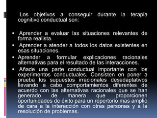 Los objetivos a conseguir durante la terapia
cognitivo conductual son:
 Aprender a evaluar las situaciones relevantes de
forma realista.
 Aprender a atender a todos los datos existentes en
esas situaciones.
 Aprender a formular explicaciones racionales
alternativas para el resultado de las interacciones.
 Añade una parte conductual importante con los
experimentos conductuales. Consisten en poner a
prueba los supuestos irracionales desadaptativos
llevando a cabo comportamientos diferentes de
acuerdo con las alternativas racionales que se han
generado de manera que proporcionen
oportunidades de éxito para un repertorio mas amplio
de cara a la interacción con otras personas y a la
resolución de problemas.
 