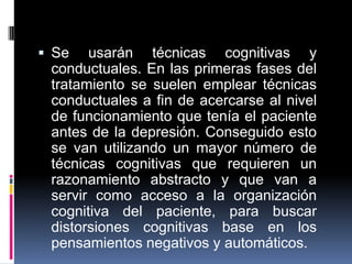  Se usarán técnicas cognitivas y
conductuales. En las primeras fases del
tratamiento se suelen emplear técnicas
conductuales a fin de acercarse al nivel
de funcionamiento que tenía el paciente
antes de la depresión. Conseguido esto
se van utilizando un mayor número de
técnicas cognitivas que requieren un
razonamiento abstracto y que van a
servir como acceso a la organización
cognitiva del paciente, para buscar
distorsiones cognitivas base en los
pensamientos negativos y automáticos.
 