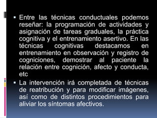  Entre las técnicas conductuales podemos
reseñar: la programación de actividades y
asignación de tareas graduales, la práctica
cognitiva y el entrenamiento asertivo. En las
técnicas cognitivas destacamos en
entrenamiento en observación y registro de
cogniciones, demostrar al paciente la
relación entre cognición, afecto y conducta,
etc
 La intervención irá completada de técnicas
de reatribución y para modificar imágenes,
así como de distintos procedimientos para
aliviar los síntomas afectivos.
 