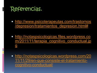 Referencias.
 http://www.psicoterapeutas.com/trastornos
/depresion/tratamientos_depresion.html#
 http://notaspsicologicas.files.wordpress.co
m/2011/11/terapia_cognitivo_conductual.jp
g
 http://notaspsicologicas.wordpress.com/20
11/11/29/en-que-consiste-el-tratamiento-
cognitivo-conductual/
 