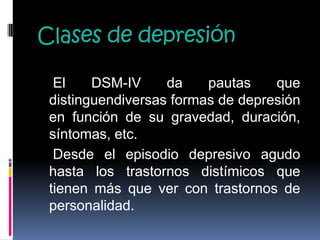 Clases de depresión
El DSM-IV da pautas que
distinguendiversas formas de depresión
en función de su gravedad, duración,
síntomas, etc.
Desde el episodio depresivo agudo
hasta los trastornos distímicos que
tienen más que ver con trastornos de
personalidad.
 