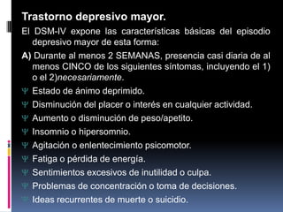 Trastorno depresivo mayor.
El DSM-IV expone las características básicas del episodio
depresivo mayor de esta forma:
A) Durante al menos 2 SEMANAS, presencia casi diaria de al
menos CINCO de los siguientes síntomas, incluyendo el 1)
o el 2)necesariamente.
Estado de ánimo deprimido.
Disminución del placer o interés en cualquier actividad.
Aumento o disminución de peso/apetito.
Insomnio o hipersomnio.
Agitación o enlentecimiento psicomotor.
Fatiga o pérdida de energía.
Sentimientos excesivos de inutilidad o culpa.
Problemas de concentración o toma de decisiones.
Ideas recurrentes de muerte o suicidio.
 