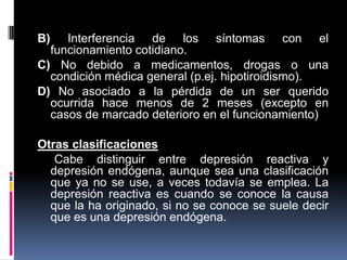 B) Interferencia de los síntomas con el
funcionamiento cotidiano.
C) No debido a medicamentos, drogas o una
condición médica general (p.ej. hipotiroidismo).
D) No asociado a la pérdida de un ser querido
ocurrida hace menos de 2 meses (excepto en
casos de marcado deterioro en el funcionamiento)
Otras clasificaciones
Cabe distinguir entre depresión reactiva y
depresión endógena, aunque sea una clasificación
que ya no se use, a veces todavía se emplea. La
depresión reactiva es cuando se conoce la causa
que la ha originado, si no se conoce se suele decir
que es una depresión endógena.
 