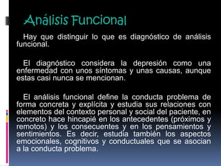 Análisis Funcional
Hay que distinguir lo que es diagnóstico de análisis
funcional.
El diagnóstico considera la depresión como una
enfermedad con unos síntomas y unas causas, aunque
estas casi nunca se mencionan.
El análisis funcional define la conducta problema de
forma concreta y explícita y estudia sus relaciones con
elementos del contexto personal y social del paciente, en
concreto hace hincapié en los antecedentes (próximos y
remotos) y los consecuentes y en los pensamientos y
sentimientos. Es decir, estudia también los aspectos
emocionales, cognitivos y conductuales que se asocian
a la conducta problema.
 