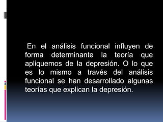 En el análisis funcional influyen de
forma determinante la teoría que
apliquemos de la depresión. O lo que
es lo mismo a través del análisis
funcional se han desarrollado algunas
teorías que explican la depresión.
 