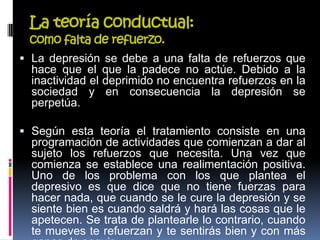 La teoría conductual:
como falta de refuerzo.
 La depresión se debe a una falta de refuerzos que
hace que el que la padece no actúe. Debido a la
inactividad el deprimido no encuentra refuerzos en la
sociedad y en consecuencia la depresión se
perpetúa.
 Según esta teoría el tratamiento consiste en una
programación de actividades que comienzan a dar al
sujeto los refuerzos que necesita. Una vez que
comienza se establece una realimentación positiva.
Uno de los problema con los que plantea el
depresivo es que dice que no tiene fuerzas para
hacer nada, que cuando se le cure la depresión y se
siente bien es cuando saldrá y hará las cosas que le
apetecen. Se trata de plantearle lo contrario, cuando
te mueves te refuerzan y te sentirás bien y con más
 