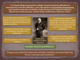 FRANCISCO
FERRER GUARDIA
(1859-1909)
“La Escuela Moderna pretende combatir cuantos prejuicios dificulten la
emancipación t...
