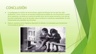 CONCLUSIÓN
 La pedagogía ha sufrido de revoluciones, según los tiempos en los que han sido
analizados. Como vimos en la escuela tradicional se trataba de una transmisión a partir
de la repetición, sin tener en cuenta el sentido ético de los seres humanos a los que se
les está enseñando; ya en la escuela nueva se tiene en cuenta las necesidades no solo
intelectuales sino también las humanas.
 Está en nosotros como maestros descubrir el método y la ideología que tomaremos
como propia al ejercer.
 