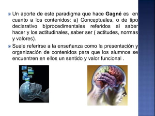  Un aporte de este paradigma que hace Gagné es en
cuanto a los contenidos: a) Conceptuales, o de tipo
declarativo b)procedimentales referidos al saber
hacer y los actitudinales, saber ser ( actitudes, normas
y valores).
 Suele referirse a la enseñanza como la presentación y
organización de contenidos para que los alumnos se
encuentren en ellos un sentido y valor funcional .
 