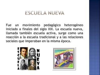 Fue un movimiento pedagógico heterogéneo
iniciado a finales del siglo XIX. La escuela nueva,
llamada también escuela activa, surge como una
reacción a la escuela tradicional y a las relaciones
sociales que imperaban en la misma época.
 