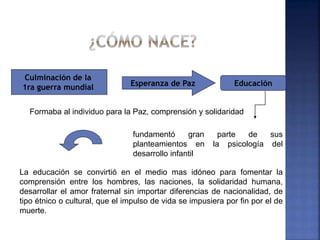 fundamentó gran parte de sus
planteamientos en la psicología del
desarrollo infantil
Culminación de la
1ra guerra mundial Esperanza de Paz Educación
La educación se convirtió en el medio mas idóneo para fomentar la
comprensión entre los hombres, las naciones, la solidaridad humana,
desarrollar el amor fraternal sin importar diferencias de nacionalidad, de
tipo étnico o cultural, que el impulso de vida se impusiera por fin por el de
muerte.
Formaba al individuo para la Paz, comprensión y solidaridad
 