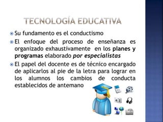 Su fundamento es el conductismo
 El enfoque del proceso de enseñanza es
organizado exhaustivamente en los planes y
programas elaborado por especialistas
 El papel del docente es de técnico encargado
de aplicarlos al pie de la letra para lograr en
los alumnos los cambios de conducta
establecidos de antemano.
 