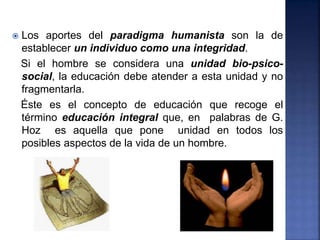  Los aportes del paradigma humanista son la de
establecer un individuo como una integridad.
Si el hombre se considera una unidad bio-psico-
social, la educación debe atender a esta unidad y no
fragmentarla.
Éste es el concepto de educación que recoge el
término educación integral que, en palabras de G.
Hoz es aquella que pone unidad en todos los
posibles aspectos de la vida de un hombre.
 
