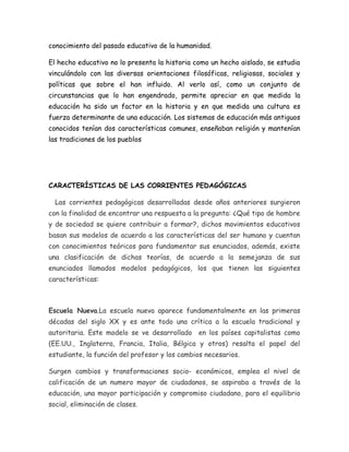 conocimiento del pasado educativo de la humanidad. 
El hecho educativo no lo presenta la historia como un hecho aislado, se estudia 
vinculándolo con las diversas orientaciones filosóficas, religiosas, sociales y 
políticas que sobre el han influido. Al verlo así, como un conjunto de 
circunstancias que lo han engendrado, permite apreciar en que medida la 
educación ha sido un factor en la historia y en que medida una cultura es 
fuerza determinante de una educación. Los sistemas de educación más antiguos 
conocidos tenían dos características comunes, enseñaban religión y mantenían 
las tradiciones de los pueblos 
CARACTERÍSTICAS DE LAS CORRIENTES PEDAGÓGICAS 
Las corrientes pedagógicas desarrolladas desde años anteriores surgieron 
con la finalidad de encontrar una respuesta a la pregunta: ¿Qué tipo de hombre 
y de sociedad se quiere contribuir a formar?, dichos movimientos educativos 
basan sus modelos de acuerdo a las características del ser humano y cuentan 
con conocimientos teóricos para fundamentar sus enunciados, además, existe 
una clasificación de dichas teorías, de acuerdo a la semejanza de sus 
enunciados llamados modelos pedagógicos, los que tienen las siguientes 
características: 
Escuela Nueva.La escuela nueva aparece fundamentalmente en las primeras 
décadas del siglo XX y es ante todo una crítica a la escuela tradicional y 
autoritaria. Este modelo se ve desarrollado en los países capitalistas como 
(EE.UU., Inglaterra, Francia, Italia, Bélgica y otros) resalta el papel del 
estudiante, la función del profesor y los cambios necesarios. 
Surgen cambios y transformaciones socio- económicos, emplea el nivel de 
calificación de un numero mayor de ciudadanos, se aspiraba a través de la 
educación, una mayor participación y compromiso ciudadano, para el equilibrio 
social, eliminación de clases. 
 