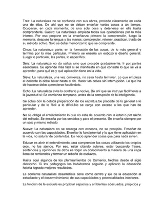 Tres: La naturaleza no se confunde con sus obras, procede claramente en cada
una de ellas. De ahí que no se deban enseñar varias cosas a un tiempo.
Ocuparse, en cada momento, de una sola cosa y detenerse en ella hasta
comprenderla. Cuatro: La naturaleza empieza todas sus operaciones por lo más
interno. Por eso propone en la enseñanza primero la comprensión, luego la
memoria, después la lengua y las manos: comprender, retener, practicar, triada de
su método activo. Solo se debe memorizar lo que se comprende.
Cinco: La naturaleza parte, en la formación de las cosas, de lo más general y
termina por lo más particular. Primero se enseña un esbozo o diseño general.
Luego lo particular, las partes, lo específico.
Seis: La naturaleza no da saltos sino que procede gradualmente. Ir por partes
esenciales. Se aprende más fácil si se manifiesta en qué consiste lo que se va a
aprender, para qué es y qué aplicación tiene en la vida.
Siete: La naturaleza, una vez comienza, no cesa hasta terminar. Lo que empieza
el docente lo debe llevar hasta el fin. Hacer las cosas sin interrupción. Lo que ha
de hacerse debe aprenderse haciéndolo.
Ocho: La naturaleza evita lo contrario y nocivo. De ahí que se instruye fácilmente a
la juventud si: Se comienza temprano, antes de la corrupción de la inteligencia.
Se actúa con la debida preparación de los espíritus.Se procede de lo general a lo
particular y de lo fácil a lo difícil.No se carga con exceso a los que han de
aprender.
No se obliga al entendimiento lo que no está de acuerdo con la edad o por razón
del método. Se enseña por los sentidos y para el presente. Se enseña siempre por
un solo y mismo método
Nueve: La naturaleza no se recarga con excesos, no se precipita. Enseñar de
acuerdo con las capacidades. Enseñar lo fundamental y lo que tiene aplicación en
la vida, no saturar de contenidos. Es necio aprender cosas que para nada sirven.
Educar es abrir el entendimiento para comprender las cosas utilizando los propios
ojos, no los ajenos. Por eso, estar citando autores, estar buscando frases,
sentencias y opiniones de otros es forjar un conocimiento a manera de una capa
llena de remiendos y formar un rebaño de esclavos.
Hasta aquí algunos de los planteamientos de Comenio, hechos desde el siglo
dieciocho. Si los pedagogos los hubiéramos seguido y aplicado la educación
habría logrado mejores resultados.
La corriente naturalista desarrollista tiene como centro y eje de la educación al
estudiante y el desenvolvimiento de sus capacidades y potencialidades interiores.
La función de la escuela es propiciar espacios y ambientes adecuados, propicios y
 