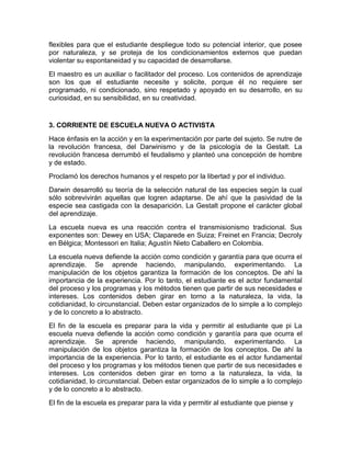 flexibles para que el estudiante despliegue todo su potencial interior, que posee
por naturaleza, y se proteja de los condicionamientos externos que puedan
violentar su espontaneidad y su capacidad de desarrollarse.
El maestro es un auxiliar o facilitador del proceso. Los contenidos de aprendizaje
son los que el estudiante necesite y solicite, porque él no requiere ser
programado, ni condicionado, sino respetado y apoyado en su desarrollo, en su
curiosidad, en su sensibilidad, en su creatividad.
3. CORRIENTE DE ESCUELA NUEVA O ACTIVISTA
Hace énfasis en la acción y en la experimentación por parte del sujeto. Se nutre de
la revolución francesa, del Darwinismo y de la psicología de la Gestalt. La
revolución francesa derrumbó el feudalismo y planteó una concepción de hombre
y de estado.
Proclamó los derechos humanos y el respeto por la libertad y por el individuo.
Darwin desarrolló su teoría de la selección natural de las especies según la cual
sólo sobrevivirán aquellas que logren adaptarse. De ahí que la pasividad de la
especie sea castigada con la desaparición. La Gestalt propone el carácter global
del aprendizaje.
La escuela nueva es una reacción contra el transmisionismo tradicional. Sus
exponentes son: Dewey en USA; Claparede en Suiza; Freinet en Francia; Decroly
en Bélgica; Montessori en Italia; Agustín Nieto Caballero en Colombia.
La escuela nueva defiende la acción como condición y garantía para que ocurra el
aprendizaje. Se aprende haciendo, manipulando, experimentando. La
manipulación de los objetos garantiza la formación de los conceptos. De ahí la
importancia de la experiencia. Por lo tanto, el estudiante es el actor fundamental
del proceso y los programas y los métodos tienen que partir de sus necesidades e
intereses. Los contenidos deben girar en torno a la naturaleza, la vida, la
cotidianidad, lo circunstancial. Deben estar organizados de lo simple a lo complejo
y de lo concreto a lo abstracto.
El fin de la escuela es preparar para la vida y permitir al estudiante que pi La
escuela nueva defiende la acción como condición y garantía para que ocurra el
aprendizaje. Se aprende haciendo, manipulando, experimentando. La
manipulación de los objetos garantiza la formación de los conceptos. De ahí la
importancia de la experiencia. Por lo tanto, el estudiante es el actor fundamental
del proceso y los programas y los métodos tienen que partir de sus necesidades e
intereses. Los contenidos deben girar en torno a la naturaleza, la vida, la
cotidianidad, lo circunstancial. Deben estar organizados de lo simple a lo complejo
y de lo concreto a lo abstracto.
El fin de la escuela es preparar para la vida y permitir al estudiante que piense y
 