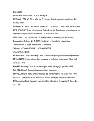 Bibliografía
COMENIO, Juan Amós. Didáctica magna.
DE CAMILLONI, W. Alicia y Otros. Corrientes didácticas contemporáneas. Ed.
Paidós. 1996.
DE ZUBIRÍA, Julián. Tratado de pedagogía conceptual: Los modelos pedagógicos.
DÍAZ BARRIGA, Frida y Hernández Rojas Gerardo. Estrategias docentes para un
aprendizaje significativo. 2ª edición. Mc. Graw Hill. 2001.
DÍAZ, Mario. Una caracterización de los modelos pedagógicos. En revista,
Educación y Cultura, No. 7. 1986.Fundación Universitaria Luis Amigó
Transversal 51A #67B 90 Medellín - Colombia
Teléfono +57 (4)4487666 Fax +57 (4)3849797
www.funlam.edu.co
ECHEVERRY, Jesús Alberto y Otros. Tendencias pedagógicas contemporáneas.
FERNÁNDEZ, Pérez Miguel. Las tareas de la profesión de enseñar. Siglo XXI
editores. 1994.
FLOREZ, Rafael y Otros. Cuatro ensayos sobre pedagogía y saber. 1986.
FLOREZ, Rafael. Evaluación pedagógica y cognición.
FLOREZ, Rafael. Hacia una pedagogía del conocimiento. Mc. Graw Hill. 1995
GONZALEZ Agudelo, Elvia María. Corrientes pedagógicas contemporáneas.
MEJÍA, Marco Raúl. Hacia un nuevo modelo educativo. En revista U. de A. No.
232. 1993
 