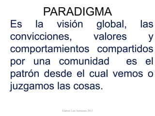 PARADIGMA
Es la visión global, las
convicciones, valores y
comportamientos compartidos
por una comunidad es el
patrón desde el cual vemos o
juzgamos las cosas.
Elaboró Luis Sarmiento 2013
 