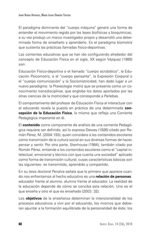 88 Invest. Educ. 14 (26), 2010
Jaime Borda Hurtado, María Juana Ormeño Tercero
El paradigma dominante del “cuerpo máquina” generó una forma de
entender el movimiento regido por las leyes biofísicas y bioquímicas;
a su vez produjo un marco investigador propio y desarrolló una deter-
minada forma de enseñarlo y aprenderlo. Es el paradigma biomotriz
que sustenta las prácticas llamadas físico-deportivas.
Las corrientes educativas que se han ido configurando alrededor del
concepto de Educación Física en el siglo, XX según Vázquez (1989)
son:
Educación Físico-deportiva o el llamado “cuerpo acrobático”, la Edu-
cación Psicomotriz, o el “cuerpo pensante”, la Expresión Corporal o
el “cuerpo comunicación” y la Sociomotricidad, han dado lugar a un
nuevo paradigma: la Praxeología motriz que se presenta como un co-
nocimiento transdisciplinar, que engloba los datos aportados por las
otras ciencias de la motricidad y que corresponde a Parlebas.
El comportamiento del profesor de Educación Física al interactuar con
el educando revela la puesta en práctica de una determinada con-
cepción de la Educación Física, la misma que refleja una Corriente
Pedagógica imperante en él.
El contenido como componente de análisis de una corriente Pedagó-
gica requiere ser definido, así lo expresa Dewey (1926) citado por Ro-
mán Pérez, M. (2004:193), quien considera a los contenidos escolares
como transmisión de la cultura social en sus diversas formas de hacer,
pensar y sentir. Por otra parte, Stenhouse (1984), también citado por
Román Pérez, entiende a los contenidos escolares como el “capital in-
telectual, emocional y técnico con que cuenta una sociedad” aplicado
como forma de transmisión cultural, cuyas características básicas son
las siguientes: es transmitido, aprendido y compartido.
En su tesis doctoral Penalva señala que lo primero que aparece cuan-
do nos enfrentamos al hecho educativo es una relación de personas:
educador frente al alumno, alumno frente al educador. La realidad de
la educación depende de cómo se conciba esta relación. Uno es el
que enseña y otro el que es enseñado (2003: 32).
Los objetivos de la enseñanza determinan la intencionalidad de los
procesos educativos a vivir por el educando, los mismos que debie-
ran apuntar a la formación equilibrada de la personalidad de éste; los
 