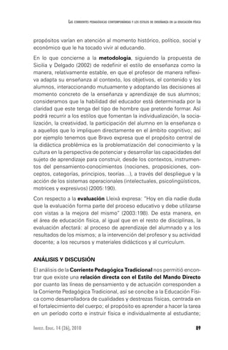 89Invest. Educ. 14 (26), 2010
Las corrientes pedagógicas contemporáneas y los estilos de enseñanza en la educación física
propósitos varían en atención al momento histórico, político, social y
económico que le ha tocado vivir al educando.
En lo que concierne a la metodología, siguiendo la propuesta de
Sicilia y Delgado (2002) de redefinir el estilo de enseñanza como la
manera, relativamente estable, en que el profesor de manera reflexi-
va adapta su enseñanza al contexto, los objetivos, el contenido y los
alumnos, interaccionando mutuamente y adoptando las decisiones al
momento concreto de la enseñanza y aprendizaje de sus alumnos;
consideramos que la habilidad del educador está determinada por la
claridad que este tenga del tipo de hombre que pretende formar. Así
podrá recurrir a los estilos que fomentan la individualización, la socia-
lización, la creatividad, la participación del alumno en la enseñanza o
a aquellos que lo impliquen directamente en el ámbito cognitivo; así
por ejemplo tenemos que Bravo expresa que el propósito central de
la didáctica problémica es la problematización del conocimiento y la
cultura en la perspectiva de potenciar y desarrollar las capacidades del
sujeto de aprendizaje para construir, desde los contextos, instrumen-
tos del pensamiento-conocimientos (nociones, proposiciones, con-
ceptos, categorías, principios, teorías…), a través del despliegue y la
acción de los sistemas operacionales (intelectuales, psicolingüísticos,
motrices y expresivos) (2005:190).
Con respecto a la evaluación Lleixà expresa: “Hoy en día nadie duda
que la evaluación forma parte del proceso educativo y debe utilizarse
con vistas a la mejora del mismo” (2003:198). De esta manera, en
el área de educación física, al igual que en el resto de disciplinas, la
evaluación afectará: al proceso de aprendizaje del alumnado y a los
resultados de los mismos; a la intervención del profesor y su actividad
docente; a los recursos y materiales didácticos y al currículum.
ANÁLISIS Y DISCUSIÓN
El análisis de la Corriente Pedagógica Tradicional nos permitió encon-
trar que existe una relación directa con el Estilo del Mando Directo
por cuanto las líneas de pensamiento y de actuación corresponden a
la Corriente Pedagógica Tradicional, así se concibe a la Educación Físi-
ca como desarrolladora de cualidades y destrezas físicas, centrada en
el fortalecimiento del cuerpo; el propósito es aprender a hacer la tarea
en un período corto e instruir física e individualmente al estudiante;
 