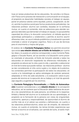 91Invest. Educ. 14 (26), 2010
Las corrientes pedagógicas contemporáneas y los estilos de enseñanza en la educación física
tivas en tareas productivas de los educandos. Se concibe a la Educa-
ción Física como proceso de interacción y comunicación en el equipo;
el propósito es desarrollar habilidades sociales al trabajar en equipo,
poner en práctica valores como equidad, justicia, cooperación, es de-
cir, asimilar la práctica social para formar productores polivalentes; las
relaciones profesor -alumno son cordiales, basadas en la confianza
mutua; en cuanto al contenido, éste se selecciona para atender exi-
gencias laborales que demandan el trabajo en equipo, lo que posibilita
capacidad de crítica y la discusión comunitaria; el método apunta al
aprendizaje participativo y colaborativo y permite al alumno asumir
diferentes roles, se usa el método problémico y la evaluación que está
orientada a valorar el progreso cognitivo, físico y el uso de técnicas
para el crecimiento y mejora del grupo.
El análisis de la Corriente Pedagógica Activa nos permitió encontrar
que existe una relación directa con el Estilo de Inclusión por cuanto
las ideas y la puesta en práctica corresponden a esta Corriente Peda-
gógica o Escuela Nueva, así se concibe a la Educación como proce-
so orientado al educando, el Estilo de Inclusión atiende a todos los
educandos sin distinción respetando las diferencias individuales; el
propósito es educar por la vida y para la vida, y aprender a seleccionar
el nivel de la tarea que puede realizar; las relaciones profesor - alumno
se dan considerando al niño como sujeto y no objeto de la práctica;
los contenidos permiten la participación de todos los educandos; en
cuanto a la metodología se aplica estrategias de carácter personal,
adaptadas al ritmo de cada estudiante; y la evaluación valora la pro-
puesta del alumno en la ejecución de su trabajo y el nivel de aprendi-
zaje seguido y sugerido por los alumnos.
La Corriente Pedagógica Personalizada y el Estilo de Autoevalua-
ción muestran coincidencias y una relación directa en la concepción
educativa; así se sostiene que la Educación debe realizarse de acuer-
do a las características de cada persona, se enfatiza en la responsa-
bilidad y libertad del alumno en la evaluación de sus aprendizajes; el
propósito es la formación de la persona con notas de singularidad,
autonomía, apertura y responsabilidad, da oportunidad al alumno de
confiar más en sí al valorar sus aciertos y deficiencias; en cuanto a
las relaciones profesor-alumno, estas son de empatía, de valoración
mutua; en cuanto al contenido, los temas brindan experiencias que
forman al alumno en el esfuerzo, con sentido de lucha, el estilo impli-
 