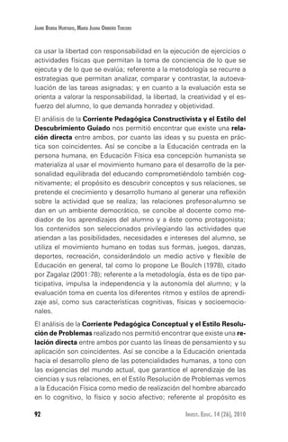 92 Invest. Educ. 14 (26), 2010
Jaime Borda Hurtado, María Juana Ormeño Tercero
ca usar la libertad con responsabilidad en la ejecución de ejercicios o
actividades físicas que permitan la toma de conciencia de lo que se
ejecuta y de lo que se evalúa; referente a la metodología se recurre a
estrategias que permitan analizar, comparar y contrastar, la autoeva-
luación de las tareas asignadas; y en cuanto a la evaluación esta se
orienta a valorar la responsabilidad, la libertad, la creatividad y el es-
fuerzo del alumno, lo que demanda honradez y objetividad.
El análisis de la Corriente Pedagógica Constructivista y el Estilo del
Descubrimiento Guiado nos permitió encontrar que existe una rela-
ción directa entre ambos, por cuanto las ideas y su puesta en prác-
tica son coincidentes. Así se concibe a la Educación centrada en la
persona humana, en Educación Física esa concepción humanista se
materializa al usar el movimiento humano para el desarrollo de la per-
sonalidad equilibrada del educando comprometiéndolo también cog-
nitivamente; el propósito es descubrir conceptos y sus relaciones, se
pretende el crecimiento y desarrollo humano al generar una reflexión
sobre la actividad que se realiza; las relaciones profesor-alumno se
dan en un ambiente democrático, se concibe al docente como me-
diador de los aprendizajes del alumno y a éste como protagonista;
los contenidos son seleccionados privilegiando las actividades que
atiendan a las posibilidades, necesidades e intereses del alumno, se
utiliza el movimiento humano en todas sus formas, juegos, danzas,
deportes, recreación, considerándolo un medio activo y flexible de
Educación en general, tal como lo propone Le Boulch (1978), citado
por Zagalaz (2001:78); referente a la metodología, ésta es de tipo par-
ticipativa, impulsa la independencia y la autonomía del alumno; y la
evaluación toma en cuenta los diferentes ritmos y estilos de aprendi-
zaje así, como sus características cognitivas, físicas y socioemocio-
nales.
El análisis de la Corriente Pedagógica Conceptual y el Estilo Resolu-
ción de Problemas realizado nos permitió encontrar que existe una re-
lación directa entre ambos por cuanto las líneas de pensamiento y su
aplicación son coincidentes. Así se concibe a la Educación orientada
hacia el desarrollo pleno de las potencialidades humanas, a tono con
las exigencias del mundo actual, que garantice el aprendizaje de las
ciencias y sus relaciones, en el Estilo Resolución de Problemas vemos
a la Educación Física como medio de realización del hombre abarcado
en lo cognitivo, lo físico y socio afectivo; referente al propósito es
 