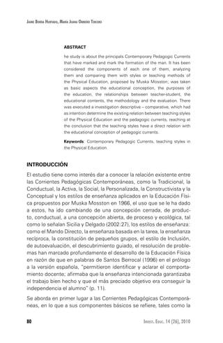 80 Invest. Educ. 14 (26), 2010
Jaime Borda Hurtado, María Juana Ormeño Tercero
ABSTRACT
he study is about the principals Contemporary Pedagogic Currents
that have marked and mark the formation of the man. It has been
considered the components of each one of them, analyzing
them and comparing them with styles or teaching methods of
the Physical Education, proposed by Muska Mosston; was taken
as basic aspects the educational conception, the purposes of
the education, the relationships between teacher-student, the
educational contents, the methodology and the evaluation. There
was executed a investigation descriptive – comparative, which had
as intention determine the existing relation between teaching styles
of the Physical Education and the pedagogic currents, reaching at
the conclusion that the teaching styles have a direct relation with
the educational conception of pedagogic currents.
Keywords: Contemporary Pedagogic Currents, teaching styles in
the Physical Education.
INTRODUCCIÓN
El estudio tiene como interés dar a conocer la relación existente entre
las Corrientes Pedagógicas Contemporáneas, como la Tradicional, la
Conductual, la Activa, la Social, la Personalizada, la Constructivista y la
Conceptual y los estilos de enseñanza aplicados en la Educación Físi-
ca propuestos por Muska Mosston en 1966, el uso que se le ha dado
a estos, ha ido cambiando de una concepción cerrada, de produc-
to, conductual, a una concepción abierta, de proceso y ecológica, tal
como lo señalan Sicilia y Delgado (2002:27), los estilos de enseñanza:
como el Mando Directo, la enseñanza basada en la tarea, la enseñanza
recíproca, la constitución de pequeños grupos, el estilo de Inclusión,
de autoevaluación, el descubrimiento guiado, el resolución de proble-
mas han marcado profundamente el desarrollo de la Educación Física
en razón de que en palabras de Santos Berrocal (1996) en el prólogo
a la versión española, “permitieron identificar y aclarar el comporta-
miento docente; afirmaba que la enseñanza intencionada garantizaba
el trabajo bien hecho y que el más preciado objetivo era conseguir la
independencia el alumno” (p. 11).
Se aborda en primer lugar a las Corrientes Pedagógicas Contemporá-
neas, en lo que a sus componentes básicos se refiere, tales como la
 