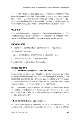 81Invest. Educ. 14 (26), 2010
Las corrientes pedagógicas contemporáneas y los estilos de enseñanza en la educación física
concepción e ducativa, los propósitos, las relaciones profesor-alumno,
el contenido educativo, la metodología y la evaluación; mostrándose
las diferencias y similitudes entre ellas, se realiza el análisis compa-
rativo entre las ideas fuerza de las diferentes Corrientes Pedagógicas
Contemporáneas y los estilos de enseñanza en Educación Física.
OBJETIVO
Este estudio tuvo como propósito determinar la relación entre las Co-
rrientes Pedagógicas Contemporáneas y los estilos o métodos de en-
señanza de la Educación Física propuestos por Muska Mosston.
METODOLOGÍA
El diseño del presente estudio es Descriptivo – comparativo
Se observó las variables:
– Estilos o métodos de enseñanza de la Educación Física
– Corrientes Pedagógicas Contemporáneas
Se usó la técnica del análisis documental.
MARCO TEÓRICO
1. Las Corrientes Pedagógicas Contemporáneas
Entendemos las Corrientes Pedagógicas Contemporáneas como las
representaciones conceptuales o teorías pedagógicas que surgen de
la realidad, planteando los elementos que debe tener una Pedagogía,
fundamentándose en teorías psicológicas, sociológicas y antropológi-
cas, considerando la multidimensionalidad del hombre.
Los componentes básicos que nos han servido para el análisis de las
diferentes corrientes han sido la concepción educativa, el propósito
de la enseñanza, la relación profesor - alumno, el contenido, la meto-
dología y la evaluación.
1.1. La Corriente Pedagógica Tradicional
La Corriente Pedagógica Tradicional, según Bonilla, concibe a la Edu-
cación como un acto exclusivamente académico, que se da al interior
 