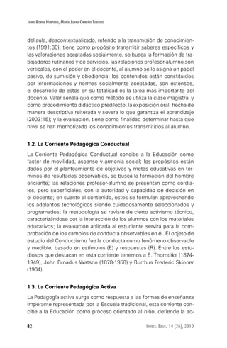 82 Invest. Educ. 14 (26), 2010
Jaime Borda Hurtado, María Juana Ormeño Tercero
del aula, descontextualizado, referido a la transmisión de conocimien-
tos (1991:30); tiene como propósito transmitir saberes específicos y
las valoraciones aceptadas socialmente, se busca la formación de tra-
bajadores rutinarios y de servicios, las relaciones profesor-alumno son
verticales, con el poder en el docente, al alumno se le asigna un papel
pasivo, de sumisión y obediencia; los contenidos están constituidos
por informaciones y normas socialmente aceptadas, son extensos,
el desarrollo de estos en su totalidad es la tarea más importante del
docente. Valer señala que como método se utiliza la clase magistral y
como procedimiento didáctico predilecto, la exposición oral, hecha de
manera descriptiva reiterada y severa lo que garantiza el aprendizaje
(2003:15); y la evaluación, tiene como finalidad determinar hasta que
nivel se han memorizado los conocimientos transmitidos al alumno.
1.2. La Corriente Pedagógica Conductual
La Corriente Pedagógica Conductual concibe a la Educación como
factor de movilidad, ascenso y armonía social; los propósitos están
dados por el planteamiento de objetivos y metas educativas en tér-
minos de resultados observables, se busca la formación del hombre
eficiente; las relaciones profesor-alumno se presentan como cordia-
les, pero superficiales, con la autoridad y capacidad de decisión en
el docente; en cuanto al contenido, estos se formulan aprovechando
los adelantos tecnológicos siendo cuidadosamente seleccionados y
programados; la metodología se reviste de cierto activismo técnico,
caracterizándose por la interacción de los alumnos con los materiales
educativos; la evaluación aplicada al estudiante servirá para la com-
probación de los cambios de conducta observables en él. El objeto de
estudio del Conductismo fue la conducta como fenómeno observable
y medible, basado en estímulos (E) y respuestas (R). Entre los estu-
diosos que destacan en esta corriente tenemos a E. Thorndike (1874-
1949), John Broadus Watson (1878-1958) y Burrhus Frederic Skinner
(1904).
1.3. La Corriente Pedagógica Activa
La Pedagogía activa surge como respuesta a las formas de enseñanza
imperante representada por la Escuela tradicional, esta corriente con-
cibe a la Educación como proceso orientado al niño, defiende la ac-
 