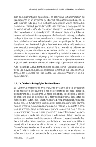 83Invest. Educ. 14 (26), 2010
Las corrientes pedagógicas contemporáneas y los estilos de enseñanza en la educación física
ción como garantía del aprendizaje, se promueve la humanización de
la enseñanza en un ambiente de libertad, el propósito es educar por la
vida y para la vida, para que mediante experiencias vitales el individuo
domine su realidad, particularmente interpersonal y socio-grupal, se
da oportunidad al niño de confiar en sí mismo; la relación profesor-
alumno se basa en la consideración del niño con derechos y deberes,
con capacidades e intereses propios, el niño siendo sujeto y no objeto
de la práctica; los contenidos educativos deben provenir de la natura-
leza y de la vida misma, seleccionados para una participación de todos
los educandos; la metodología utilizada corresponde al método induc-
tivo, se aplica estrategias adaptadas al ritmo de cada estudiante, se
privilegia el actuar del niño y su experimentación; se da oportunidad
al alumno de experimentar entre aspiración y realidad, se rescata las
actividades al aire libre, el juego y los proyectos; con referencia a la
evaluación se valora la propuesta del alumno en la ejecución de su tra-
bajo, así como también el nivel de aprendizaje sugerido por el alumno.
A la Pedagogía Activa también se le conoce como “Escuela Nueva”,
entre los movimientos más destacados tenemos a las Escuelas Mon-
tessori, las Escuelas del Plan Dalton, las Escuelas Waldorf, y las Es-
cuelas Freinet.
1.4. La Corriente Pedagógica Personalizada
La Corriente Pedagógica Personalizada sostiene que la Educación
debe realizarse de acuerdo a las características de cada persona,
considerándola a ésta como un todo biológico, psicológico y social;
el propósito que se persigue es la formación personal con notas de
singularidad, autonomía, apertura, libertad, responsabilidad, tomando
como base el fundamento cristiano; las relaciones profesor alumno
son de empatía, de valoración mutua en el rol que le compete a cada
uno, el profesor debe suscitar en el alumno una actitud que lo lleve a
un compromiso con su propia educación; los contenidos educativos
deben provenir de la naturaleza y de la vida misma, deben brindar ex-
periencias que formen al alumno en el esfuerzo, con sentido de lucha;
las actividades deben implicar usar la libertad con responsabilidad y
permitir la autoevaluación de las tareas; en cuanto a la metodología el
“cómo” no está en las técnicas, en los procesos, en los métodos, sino
en el fondo de cada uno, es decir, se debe suscitar en el alumno, la
reflexión, la toma de conciencia. Se recurre a estrategias que permitan
 