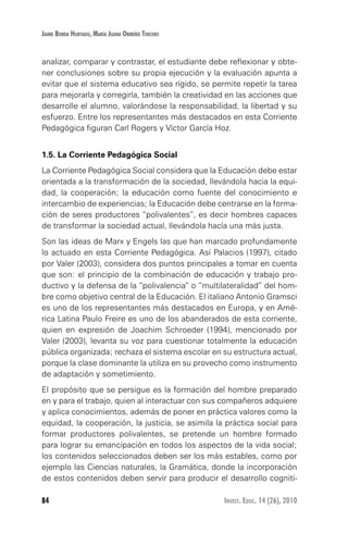 84 Invest. Educ. 14 (26), 2010
Jaime Borda Hurtado, María Juana Ormeño Tercero
analizar, comparar y contrastar, el estudiante debe reflexionar y obte-
ner conclusiones sobre su propia ejecución y la evaluación apunta a
evitar que el sistema educativo sea rígido, se permite repetir la tarea
para mejorarla y corregirla, también la creatividad en las acciones que
desarrolle el alumno, valorándose la responsabilidad, la libertad y su
esfuerzo. Entre los representantes más destacados en esta Corriente
Pedagógica figuran Carl Rogers y Víctor García Hoz.
1.5. La Corriente Pedagógica Social
La Corriente Pedagógica Social considera que la Educación debe estar
orientada a la transformación de la sociedad, llevándola hacia la equi-
dad, la cooperación; la educación como fuente del conocimiento e
intercambio de experiencias; la Educación debe centrarse en la forma-
ción de seres productores “polivalentes”, es decir hombres capaces
de transformar la sociedad actual, llevándola hacía una más justa.
Son las ideas de Marx y Engels las que han marcado profundamente
lo actuado en esta Corriente Pedagógica. Así Palacios (1997), citado
por Valer (2003), considera dos puntos principales a tomar en cuenta
que son: el principio de la combinación de educación y trabajo pro-
ductivo y la defensa de la “polivalencia” o “multilateralidad” del hom-
bre como objetivo central de la Educación. El italiano Antonio Gramsci
es uno de los representantes más destacados en Europa, y en Amé-
rica Latina Paulo Freire es uno de los abanderados de esta corriente,
quien en expresión de Joachim Schroeder (1994), mencionado por
Valer (2003), levanta su voz para cuestionar totalmente la educación
pública organizada; rechaza el sistema escolar en su estructura actual,
porque la clase dominante la utiliza en su provecho como instrumento
de adaptación y sometimiento.
El propósito que se persigue es la formación del hombre preparado
en y para el trabajo, quien al interactuar con sus compañeros adquiere
y aplica conocimientos, además de poner en práctica valores como la
equidad, la cooperación, la justicia, se asimila la práctica social para
formar productores polivalentes, se pretende un hombre formado
para lograr su emancipación en todos los aspectos de la vida social;
los contenidos seleccionados deben ser los más estables, como por
ejemplo las Ciencias naturales, la Gramática, donde la incorporación
de estos contenidos deben servir para producir el desarrollo cogniti-
 
