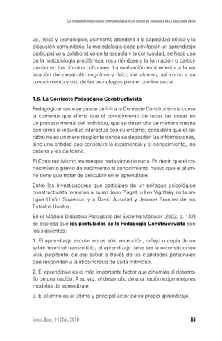85Invest. Educ. 14 (26), 2010
Las corrientes pedagógicas contemporáneas y los estilos de enseñanza en la educación física
vo, físico y tecnológico, asimismo atenderá a la capacidad crítica y la
discusión comunitaria, la metodología debe privilegiar un aprendizaje
participativo y colaborativo en la escuela y la comunidad, se hace uso
de la metodología problémica, recurriéndose a la formación o partici-
pación en los círculos culturales. La evaluación está referida a la va-
loración del desarrollo cognitivo y físico del alumno, así como a su
conocimiento y uso de las tecnologías para el cambio social.
1.6. La Corriente Pedagógica Constructivista
Pedagógicamente se puede definir a la Corriente Constructivista como
la corriente que afirma que el conocimiento de todas las cosas es
un proceso mental del individuo, que se desarrolla de manera interna
conforme el individuo interactúa con su entorno; considera que el ce-
rebro no es un mero recipiente donde se depositan las informaciones,
sino una entidad que construye la experiencia y el conocimiento, los
ordena y les da forma.
El Constructivismo asume que nada viene de nada. Es decir, que el co-
nocimiento previo da nacimiento al conocimiento nuevo que el alum-
no tiene que tratar de descubrir en el aprendizaje.
Entre los investigadores que participan de un enfoque psicológico
constructivista tenemos al suizo Jean Piaget, a Lev Vigotsky en la an-
tigua Unión Soviética, y a David Ausubel y Jerome Brunner de los
Estados Unidos.
En el Módulo Didáctico Pedagogía del Sistema Modular (2003, p. 147)
se expresa que los postulados de la Pedagogía Constructivista son
los siguientes:
1. El aprendizaje escolar no es sólo recepción, reflejo o copia de un
saber terminal transmitido; el aprendizaje debe ser la reconstrucción
viva, palpitante, de ese saber, a través de las cualidades personales
que responden a la idiosincrasia de cada individuo.
2. El aprendizaje es el más importante factor que dinamiza el desarro-
llo de una nación. A su vez, el desarrollo de una nación exige mejores
modelos de aprendizaje
3. El alumno es el último y principal actor de su propio aprendizaje.
 