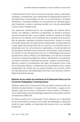 87Invest. Educ. 14 (26), 2010
Las corrientes pedagógicas contemporáneas y los estilos de enseñanza en la educación física
fundamental es formar seres humanos amorosos, éticos, talentosos,
creadores, competentes, que comprendan el lenguaje de la ciencia, la
actividad física, la tecnología y el arte; en un solo término: Analistas
Simbólicos. El analista simbólico es una persona con elevada capaci-
dad intelectual y creativa, asociada también con una alta sensibilidad
y tacto social e interpersonal.
Las relaciones profesor-alumno son concebidas de manera demo-
crática, con deberes y derechos compartidos, en donde el profesor
asume el papel de tutor, ya que diseña, coordina y asesora el trabajo
del alumno y en donde, como mediador de un proceso en el que tam-
bién él aprende, investiga y produce conocimiento, siendo su misión
primordial desarrollar las operaciones intelectuales correspondientes
a cada etapa del pensamiento de sus alumnos; el contenido está re-
presentado por los conocimientos organizados y fundamentales de
las disciplinas llamadas instrumentos de conocimiento, seleccionados
en relación al nivel de desarrollo alumno; la metodología promueve el
pensamiento crítico, reflexivo, las habilidades y los valores al enseñar
al alumno a solucionar problemas reales y significativos; la evaluación
se orienta a verificar la habilidad de analizar y adquirir conocimientos.
Apunta a valorar la comprensión del saber. Se propone como meta
de la Educación Básica, el desarrollo del pensamiento hacia niveles
categoriales, de manera que se pueda acceder a las ciencias. Entre
los representantes más destacados tenemos a los hermanos Julián y
Miguel De Zubiría Samper.
Relación de los estilos de enseñanza de la Educación Física con las
Corrientes Pedagógicas Contemporáneas
Vásquez señala que la Educación Física se define a partir de dos pa-
rámetros fundamentales: el cuerpo y el movimiento, y según se en-
tiendan cada uno de ellos, la Educación Física tendrá un enfoque u
otro y desarrollará unas metodologías específicas de acuerdo a dichas
concepciones (2001:67).
El énfasis puesto por la Educación Física histórica en el desarrollo
de los movimientos humanos como base de habilidades y destrezas
olvidó en gran medida, el tratamiento del cuerpo como una realidad
existencial.
 