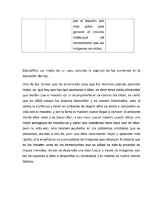 por el maestro son
más aptos para
generar el proceso
intelectual del
conocimiento que las
imágenes sensibles.
Ejemplifica por medio de un caso concreto la vigencia de las corrientes en la
educación de hoy.
Una de las formas que he encontrado para que los alumnos puedan aprender
mejor, es que hay que hay que acercarse a ellos, es decir tener cierta afectividad
que sientan que el maestro es un acompañante en el camino del saber, es cierto
que es difícil porque los jóvenes desconfían y se sienten intimidados, pero al
darles la confianza y tener un ambiente de alegría ellos se abren y comparten su
vida con el maestro, y por lo tanto el maestro puede llegar a conocer el ambiente
donde ellos viven y se desarrollan, y eso hace que el maestro pueda utilizar una
mejor pedagogía de enseñanza y saber que cualidades tiene cada uno de ellos,
pero no solo eso, sino también ayudarlos en los problemas cotidianos que se
presentan, aunado a eso he visto que ellos comprender mejor y aprenden más
rápido, si la enseñanza va acompañada de imágenes que refuerzan la materia que
se les imparte, unas de las herramientas que se utiliza ha sido la creación de
mapas mentales, donde se desarrolla una idea fuerza a través de imágenes, eso
les ha ayudado a ellos a desarrollar su creatividad y la materia se vuelve menos
tediosa.
 