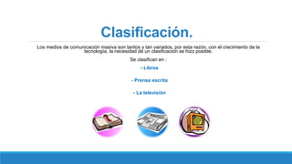 Clasificación.
Los medios de comunicación masiva son tantos y tan variados, por esta razón, con el crecimiento de la
tecnología, la necesidad de un clasificación se hizo posible.
Se clasifican en :
- Libros
- Prensa escrita
- La televisión
 