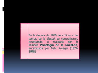 En la década de 1930 las críticas a las teorías de la Gestalt se generalizaron, destacando la realizada por la llamada Psicología de la Ganzheit, encabezada por FelixKrueger (1874-1948).
