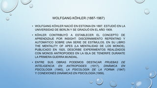 • WOLFGANG KÖHLER NACIÓ EN ESTONIA EN 1887. ESTUDIÓ EN LA
UNIVERSIDAD DE BERLÍN Y SE GRADUÓ EN EL AÑO 1909.
• KÖHLER CONTRIBUYÓ A ESTABLECER EL CONCEPTO DE
APRENDIZAJE POR INSIGHT: DISCERNIMIENTO REPENTINO Y
AUTOMÁTICO SOBRE UNA SERIE DE ESTÍMULOS. EN SU LIBRO
THE MENTALITY OF APES (LA MENTALIDAD DE LOS MONOS),
PUBLICADO EN 1925, DESCRIBE EXPERIMENTOS REALIZADOS
CON MONOS ANTROPOIDES EN LA ISLA DE TENERIFE DURANTE
LA PRIMERA GUERRA MUNDIAL.
• ENTRE SUS OBRAS PODEMOS DESTACAR PRUEBAS DE
INTELIGENCIA EN ANTROPOIDES (1917), DINÁMICA EN
PSICOLOGÍA (1940), LA PSICOLOGÍA DE LA FORMA (1947)
Y CONEXIONES DINÁMICAS EN PSICOLOGÍA (1959).
WOLFGANG KÖHLER (1887-1967)
 