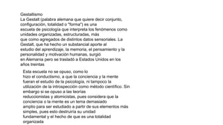Gestaltismo
La Gestalt (palabra alemana que quiere decir conjunto,
configuración, totalidad o "forma") es una
escuela de psicología que interpreta los fenómenos como
unidades organizadas, estructuradas, más
que como agregados de distintos datos sensoriales. La
Gestalt, que ha hecho un substancial aporte al
estudio del aprendizaje, la memoria, el pensamiento y la
personalidad y motivación humanas, surgió
en Alemania pero se trasladó a Estados Unidos en los
años treintas
Esta escuela no se opuso, como lo
hizo el conductismo, a que la conciencia y la mente
fueran el estudio de la psicología, ni tampoco la
utilización de la introspección como método científico. Sin
embargo si se opuso a las teorías
reduccionistas y atomicistas, pues considera que la
conciencia o la mente es un tema demasiado
amplio para ser estudiado a partir de sus elementos más
simples, pues esto destruiría su unidad
fundamental y el hecho de que es una totalidad
organizada
 