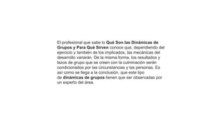 El profesional que sabe lo Qué Son las Dinámicas de
Grupos y Para Qué Sirven conoce que, dependiendo del
ejercicio y también de los implicados, las mecánicas del
desarrollo variarán. De la misma forma, los resultados y
lazos de grupo que se creen con la culminación serán
condicionados por las circunstancias y las personas. Es
así como se llega a la conclusión, que este tipo
de dinámicas de grupos tienen que ser observadas por
un experto del área.
 