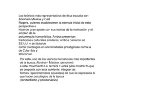 Los teóricos más representativos de ésta escuela son
Abraham Maslow y Carl
Rogers, quienes establecieron la esencia inicial de esta
perspectiva e
hicieron gran aporte con sus teorías de la motivación y el
empleo de la
psicoterapia humanística. Ambos presentan
tradiciones culturales similares; ambos nacieron en
EE.UU. y se titularon
como psicólogos en universidades prestigiosas como la
de Columbia y
Wisconsin
Por esto, uno de los teóricos humanistas más importantes
de la época, Abraham Maslow ,denominó
a este movimiento La Tercera Fuerza para mostrar lo que
se proponía con esta corriente: integrar las
formas (aparentemente opuestas) en que se expresaba el
que hacer psicológico de la época
(conductismo y psicoanálisis)
 