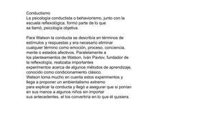 Conductismo
La psicología conductista o behaviorismo, junto con la
escuela reflexológica, formó parte de lo que
se llamó, psicología objetiva.
Para Watson la conducta se describía en términos de
estímulos y respuestas y era necesario eliminar
cualquier término como emoción, proceso, conciencia,
mente o estados afectivos. Paralelamente a
los planteamientos de Watson, Iván Pavlov, fundador de
la reflexología, realizaba importantes
experimentos acerca de algunos métodos de aprendizaje,
conocido como condicionamiento clásico.
Watson toma mucho en cuenta estos experimentos y
llega a proponer un ambientalismo extremo
para explicar la conducta y llegó a asegurar que si ponían
en sus manos a algunos niños sin importar
sus antecedentes, el los convertiría en lo que él quisiera.
 