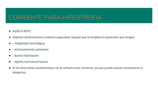 CORRIENTE PARA HIPERTROFIA
● RUSA O KOTZ
● Explotar performance a máxima capacidad. Equipo que se emplea en pacientes que tengan
● - integridad neurológica
● - entrenamiento constante
● - buena hidratación
● - aporte nutricional bueno
● Si no tiene estas características no se utilizara esta corriente, ya que puede causar contracturas o
desgarros.
 