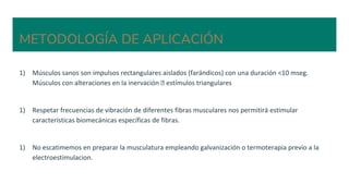 METODOLOGÍA DE APLICACIÓN
1) Músculos sanos son impulsos rectangulares aislados (farándicos) con una duración <10 mseg.
Músculos con alteraciones en la inervación 🡪 estímulos triangulares
1) Respetar frecuencias de vibración de diferentes fibras musculares nos permitirá estimular
características biomecánicas específicas de fibras.
1) No escatimemos en preparar la musculatura empleando galvanización o termoterapia previo a la
electroestimulacion.
 